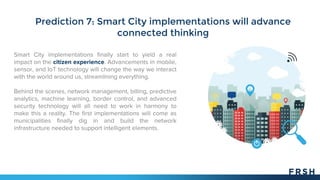 Prediction 7: Smart City implementations will advance
connected thinking
Smart City implementations finally start to yield a real
impact on the citizen experience. Advancements in mobile,
sensor, and IoT technology will change the way we interact
with the world around us, streamlining everything.
Behind the scenes, network management, billing, predictive
analytics, machine learning, border control, and advanced
security technology will all need to work in harmony to
make this a reality. The first implementations will come as
municipalities finally dig in and build the network
infrastructure needed to support intelligent elements.
 
