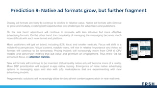 Prediction 9: Native ad formats grow, but further fragment
Display ad formats are likely to continue to decline in relative value. Native ad formats will continue
to grow and multiply, creating both opportunities and challenges for advertisers and publishers.
On the one hand, advertisers will continue to innovate with less intrusive but more effective
advertising formats. On the other hand, the complexity of managing the messaging becomes much
more difficult with each new format and platform.
More publishers will get on board, including B2B, local, and smaller verticals. Focus will shift to a
mobile-first perspective. Visual content, notably video, will rise in relative importance and video ad
formats will continue to be reinvented. Pricing models will increasingly move from CPM to CPV
models and conversion metrics that put value and premium on engagement. Thus there will be
enhanced focus on attention metrics.
New ad formats will continue to be invented. Virtual reality native ads will become more of a reality.
More DSP prioritization will support in-app native buying. Emergence of more native advertising
options in messaging apps and also with p2p marketplaces that are experimenting with new
advertising models.
Programmatic solutions will increasingly allow for data driven content optimization in near real time.
 