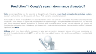 Prediction 11: Google’s search dominance disrupted?
Voice search specifically has the potential to disrupt Google. Providing a non-visual connection to contextual content,
assistant such as Alexa and Siri coupled with the Air Pods are set to revolutionize search.
Increasingly, as shown in Google Now, we expect answers before we query the search box. Voice interaction experiences
represent a small window of opportunity for competitors to loosen Google’s stranglehold on the search market. For the most
part, voice interaction remains an exercise in precision and contextual search results. Just as everyone got hooked on
Googling for information, they could easily get hooked into a new interaction habit with a voice assistant that isn’t powered
by Google, like Alexa.
AirPods, which have been called a computer for your ears, present an always-on, always at-the-ready opportunity for
personal connection to content. In 2017, we will see this new product become more and more useful as an interface to AI
assistance.
 