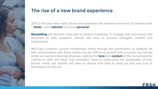 2017 is the year when both clients and audiences will demand new forms of creative work
– faster, more relevant and more personal.
Storytelling will become a key part of content marketing. To engage with and answer the
demands of their audience, brands will have to provide intelligent content and
experiences.
We’ll see customer service transformed online through the proliferation of chatbots. At
first, conversations with these robots may be inferior to service from a human, but will get
better as machine learning develops. Getting the tone and content of this conversational
commerce right will mean that marketers need to understand the personality of their
brands inside out. Brands will have to decide how best to keep up and stay true to
themselves as they do.
The rise of a new brand experience
 