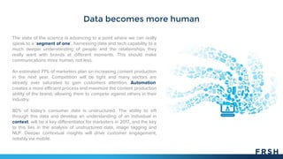 Data becomes more human
The state of the science is advancing to a point where we can really
speak to a ‘segment of one’, harnessing data and tech capability to a
much deeper understanding of people and the relationships they
really want with brands at different moments. This should make
communications more human, not less.
An estimated 77% of marketers plan on increasing content production
in the next year. Competition will be tight and many sectors are
already over saturated to gain customers attention. Automation
creates a more efficient process and maximize the content production
ability of the brand, allowing them to compete against others in their
industry.
80% of today’s consumer data is unstructured. The ability to sift
through this data and develop an understanding of an individual in
context, will be a key differentiator for marketers in 2017, and the key
to this lies in the analysis of unstructured data, image tagging and
NLP. Deeper contextual insights will drive customer engagement,
notably via mobile.
 