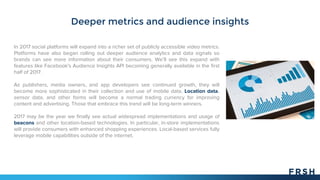 Deeper metrics and audience insights
In 2017 social platforms will expand into a richer set of publicly accessible video metrics.
Platforms have also began rolling out deeper audience analytics and data signals so
brands can see more information about their consumers. We’ll see this expand with
features like Facebook's Audience Insights API becoming generally available in the first
half of 2017.
As publishers, media owners, and app developers see continued growth, they will
become more sophisticated in their collection and use of mobile data. Location data,
sensor data, and other forms will become a normal trading currency for improving
content and advertising. Those that embrace this trend will be long-term winners.
2017 may be the year we finally see actual widespread implementations and usage of
beacons and other location-based technologies. In particular, in-store implementations
will provide consumers with enhanced shopping experiences. Local-based services fully
leverage mobile capabilities outside of the internet.
 