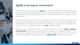 Teams which are able to adapt at speed, who are comfortable with fluid identities and
ways of working, and that genuinely empower diverse backgrounds and diverse ways of
thinking are the only ones that will be able to maintain momentum in a volatile external
environment.
To help brands keep pace with the changing demands of consumers, agencies will
evolve their talent profile and we’ll see the emergence of marketing technologists and
data scientists in media and creative agencies. Next year will see fresh, innovative ways
to collect, interpret, analyse and act on the data available to them.
CMOs will be expected to have a blended skill set to drive digital business
transformation, design exceptional personalize experiences and propel growth. There
will also be a doubling of business-head turnover as CEOs come to terms with what’s
needed to propel their company forward in a customer-led, digital-centric business.
Agility is the key to momentum
 