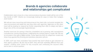 Brands & agencies collaborate
and relationships get complicated
Collaboration and a move to a new communications business model will be one of the
key trends of 2017. Clients are increasingly looking for ways to make their budgets
work harder.
We will see more insourcing and outsourcing on the client side, as brands navigate this
new environment and adapt the way they work with agencies. Agencies on the other
hand will be looking to respond by further expanding their offer to adapt and take a
larger slice of the increasingly fragmented pie.
Another trend we are seeing is that the competitive set is growing, with management
consultancies coming downstream, challenging the existing agency model. We will see
an increase in this type of M&A activity. Those agencies that can adapt their model and
show truly agenda-free thinking and seamless execution will win.
In 2017, we’ll see more innovation from brands that aren't afraid to give direction to
their agency partners. By the end of 2017, they will look markedly different from one
another, creating more choice for key accounts and continuing the account shifts
we've seen in recent quarters.
 