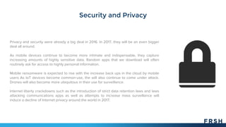 Security and Privacy
Privacy and security were already a big deal in 2016. In 2017, they will be an even bigger
deal all around.
As mobile devices continue to become more intimate and indispensable, they capture
increasing amounts of highly sensitive data. Random apps that we download will often
routinely ask for access to highly personal information.
Mobile ransomware is expected to rise with the increase back ups in the cloud by mobile
users As IoT devices become common-use, the will also continue to come under attack.
Drones will also become more ubiquitous in their use for surveillance.
Internet liberty crackdowns such as the introduction of strict data retention laws and laws
attacking communications apps as well as attempts to increase mass surveillance will
induce a decline of Internet privacy around the world in 2017.
 
