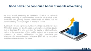 Good news: the continued boom of mobile advertising
By 2019, mobile advertising will represent 72% of all US digital ad
spending, reaching an unprecedented $65.87bn. On a global scale,
especially with growing internet accessibility on mobile, we will
continue seeing soaring budgets in mobile ad spend.
But this also means a growing number of adblockers, and more than
419 million people are blocking ads on smartphones, almost double
that of desktops. This tells us is that the quality of ads is not quite
matching the momentum of the mobile platform as a whole, and
represents a serious call-to-action for both publishers and
advertisers to react effectively, otherwise 2017 will be marked by
soaring numbers of adblocker users.
 