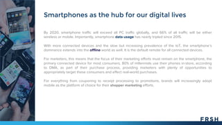 By 2020, smartphone traffic will exceed all PC traffic globally, and 66% of all traffic will be either
wireless or mobile. Importantly, smartphone data usage has nearly tripled since 2015.
With more connected devices and the slow but increasing prevalence of the IoT, the smartphone’s
dominance extends into the offline world as well. It is the default remote for all connected devices.
For marketers, this means that the focus of their marketing efforts must remain on the smartphone, the
primary connected device for most consumers. 80% of millennials use their phones in-store, according
to DMA, as part of their purchase process, providing marketers with plenty of opportunities to
appropriately target these consumers and effect real-world purchases.
For everything from couponing to receipt processing to promotions, brands will increasingly adopt
mobile as the platform of choice for their shopper marketing efforts.
Smartphones as the hub for our digital lives
 