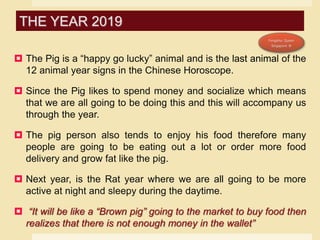  The Pig is a “happy go lucky” animal and is the last animal of the
12 animal year signs in the Chinese Horoscope.
 Since the Pig likes to spend money and socialize which means
that we are all going to be doing this and this will accompany us
through the year.
 The pig person also tends to enjoy his food therefore many
people are going to be eating out a lot or order more food
delivery and grow fat like the pig.
 Next year, is the Rat year where we are all going to be more
active at night and sleepy during the daytime.
 “It will be like a “Brown pig” going to the market to buy food then
realizes that there is not enough money in the wallet”
THE YEAR 2019
 