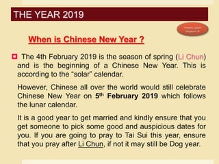 When is Chinese New Year ?
 The 4th February 2019 is the season of spring (Li Chun)
and is the beginning of a Chinese New Year. This is
according to the “solar” calendar.
However, Chinese all over the world would still celebrate
Chinese New Year on 5th February 2019 which follows
the lunar calendar.
It is a good year to get married and kindly ensure that you
get someone to pick some good and auspicious dates for
you. If you are going to pray to Tai Sui this year, ensure
that you pray after Li Chun, if not it may still be Dog year.
THE YEAR 2019
 