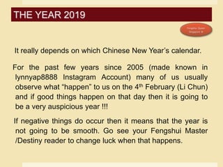 It really depends on which Chinese New Year’s calendar.
For the past few years since 2005 (made known in
lynnyap8888 Instagram Account) many of us usually
observe what “happen” to us on the 4th February (Li Chun)
and if good things happen on that day then it is going to
be a very auspicious year !!!
If negative things do occur then it means that the year is
not going to be smooth. Go see your Fengshui Master
/Destiny reader to change luck when that happens.
THE YEAR 2019
 
