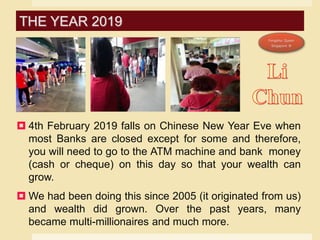  4th February 2019 falls on Chinese New Year Eve when
most Banks are closed except for some and therefore,
you will need to go to the ATM machine and bank money
(cash or cheque) on this day so that your wealth can
grow.
 We had been doing this since 2005 (it originated from us)
and wealth did grown. Over the past years, many
became multi-millionaires and much more.
THE YEAR 2019
 