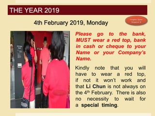 Please go to the bank,
MUST wear a red top, bank
in cash or cheque to your
Name or your Company’s
Name.
Kindly note that you will
have to wear a red top,
if not it won’t work and
that Li Chun is not always on
the 4th February. There is also
no necessity to wait for
a special timing.
THE YEAR 2019
4th February 2019, Monday
 