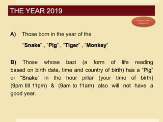 A) Those born in the year of the
“Snake” , “Pig” , “Tiger” , “Monkey”
B) Those whose bazi (a form of life reading
based on birth date, time and country of birth) has a “Pig”
or “Snake” in the hour pillar (your time of birth)
(9pm till 11pm) & (9am to 11am) also will not have a
good year.
THE YEAR 2019
 