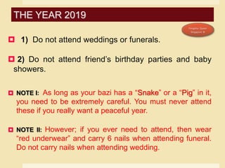  1) Do not attend weddings or funerals.
 2) Do not attend friend’s birthday parties and baby
showers.
 NOTE I: As long as your bazi has a “Snake” or a “Pig” in it,
you need to be extremely careful. You must never attend
these if you really want a peaceful year.
 NOTE II: However; if you ever need to attend, then wear
“red underwear” and carry 6 nails when attending funeral.
Do not carry nails when attending wedding.
THE YEAR 2019
 