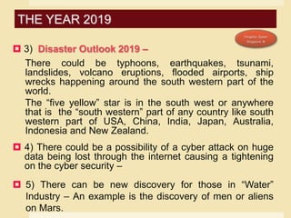  3) Disaster Outlook 2019 –
There could be typhoons, earthquakes, tsunami,
landslides, volcano eruptions, flooded airports, ship
wrecks happening around the south western part of the
world.
The “five yellow” star is in the south west or anywhere
that is the “south western” part of any country like south
western part of USA, China, India, Japan, Australia,
Indonesia and New Zealand.
 4) There could be a possibility of a cyber attack on huge
data being lost through the internet causing a tightening
on the cyber security –
 5) There can be new discovery for those in “Water”
Industry – An example is the discovery of men or aliens
on Mars.
THE YEAR 2019
 
