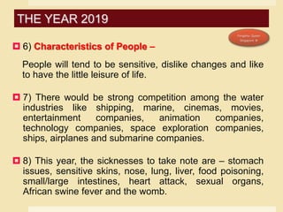  6) Characteristics of People –
People will tend to be sensitive, dislike changes and like
to have the little leisure of life.
 7) There would be strong competition among the water
industries like shipping, marine, cinemas, movies,
entertainment companies, animation companies,
technology companies, space exploration companies,
ships, airplanes and submarine companies.
 8) This year, the sicknesses to take note are – stomach
issues, sensitive skins, nose, lung, liver, food poisoning,
small/large intestines, heart attack, sexual organs,
African swine fever and the womb.
THE YEAR 2019
 