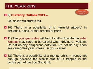  9) Currency Outlook 2019 –
US dollar will start to fall.
 10) There is a possibility of a “terrorist attacks” in
airplanes, ships, at the airports or ports.
 11) The younger males will tend to fall sick while the older
females may need to be careful when driving or walking.
Do not do any dangerous activities. Do not do any deep
sea diving this year unless it is your career.
 12) There is a possibility of a money crisis – money not
enough because the wealth star #8 is trapped in the
centre part of the Luo Shu Grid.
THE YEAR 2019
 