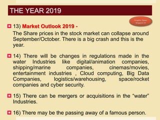  13) Market Outlook 2019 -
The Share prices in the stock market can collapse around
September/October. There is a big crash and this is the
year.
 14) There will be changes in regulations made in the
water Industries like digital/animation companies,
shipping/marine companies, cinemas/movies,
entertainment industries , Cloud computing, Big Data
Companies, logistics/warehousing, space/rocket
companies and cyber security.
 15) There can be mergers or acquisitions in the “water”
Industries.
 16) There may be the passing away of a famous person.
THE YEAR 2019
 
