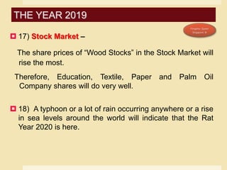  17) Stock Market –
The share prices of “Wood Stocks” in the Stock Market will
rise the most.
Therefore, Education, Textile, Paper and Palm Oil
Company shares will do very well.
 18) A typhoon or a lot of rain occurring anywhere or a rise
in sea levels around the world will indicate that the Rat
Year 2020 is here.
THE YEAR 2019
 