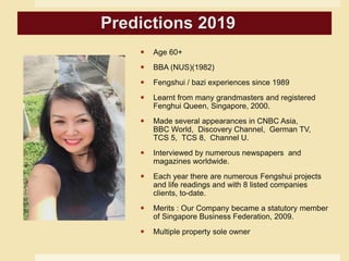  Age 60+
 BBA (NUS)(1982)
 Fengshui / bazi experiences since 1989
 Learnt from many grandmasters and registered
Fenghui Queen, Singapore, 2000.
 Made several appearances in CNBC Asia,
BBC World, Discovery Channel, German TV,
TCS 5, TCS 8, Channel U.
 Interviewed by numerous newspapers and
magazines worldwide.
 Each year there are numerous Fengshui projects
and life readings and with 8 listed companies
clients, to-date.
 Merits : Our Company became a statutory member
of Singapore Business Federation, 2009.
 Multiple property sole owner
Predictions 2019
 