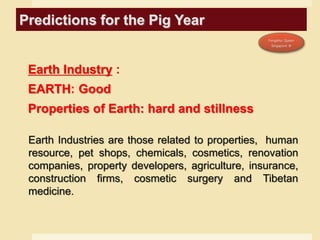 Predictions for the Pig Year
Earth Industry :
EARTH: Good
Properties of Earth: hard and stillness
Earth Industries are those related to properties, human
resource, pet shops, chemicals, cosmetics, renovation
companies, property developers, agriculture, insurance,
construction firms, cosmetic surgery and Tibetan
medicine.
 