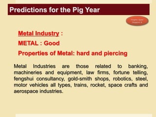 Predictions for the Pig Year
Metal Industry :
METAL : Good
Properties of Metal: hard and piercing
Metal Industries are those related to banking,
machineries and equipment, law firms, fortune telling,
fengshui consultancy, gold-smith shops, robotics, steel,
motor vehicles all types, trains, rocket, space crafts and
aerospace industries.
 