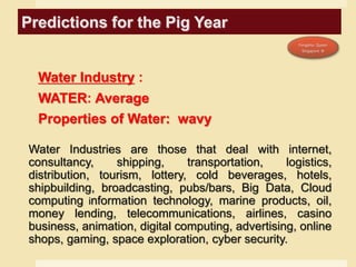 Predictions for the Pig Year
Water Industry :
WATER: Average
Properties of Water: wavy
Water Industries are those that deal with internet,
consultancy, shipping, transportation, logistics,
distribution, tourism, lottery, cold beverages, hotels,
shipbuilding, broadcasting, pubs/bars, Big Data, Cloud
computing information technology, marine products, oil,
money lending, telecommunications, airlines, casino
business, animation, digital computing, advertising, online
shops, gaming, space exploration, cyber security.
 