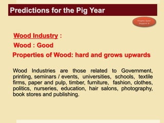 Predictions for the Pig Year
Wood Industry :
Wood : Good
Properties of Wood: hard and grows upwards
Wood Industries are those related to Government,
printing, seminars / events, universities, schools, textile
firms, paper and pulp, timber, furniture, fashion, clothes,
politics, nurseries, education, hair salons, photography,
book stores and publishing.
 
