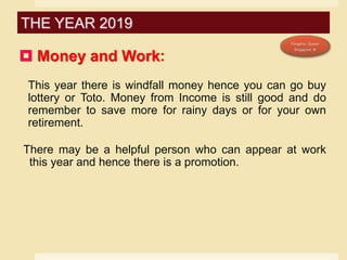  Money and Work:
This year there is windfall money hence you can go buy
lottery or Toto. Money from Income is still good and do
remember to save more for rainy days or for your own
retirement.
There may be a helpful person who can appear at work
this year and hence there is a promotion.
THE YEAR 2019
 