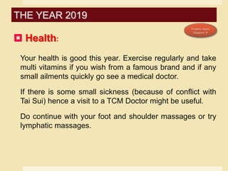 Health:
Your health is good this year. Exercise regularly and take
multi vitamins if you wish from a famous brand and if any
small ailments quickly go see a medical doctor.
If there is some small sickness (because of conflict with
Tai Sui) hence a visit to a TCM Doctor might be useful.
Do continue with your foot and shoulder massages or try
lymphatic massages.
THE YEAR 2019
 