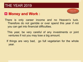  Money and Work :
There is only career income and no Heaven’s luck.
Therefore do not gamble or over spend this year if not
you can get into financial difficulties.
This year, be very careful of any investments or joint
ventures if not you may lose a big amount.
If things are very bad, go full vegetarian for the whole
year.
THE YEAR 2019
 