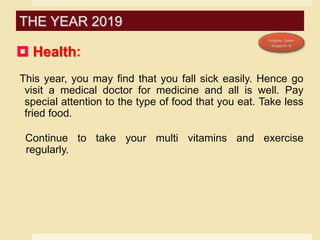  Health:
This year, you may find that you fall sick easily. Hence go
visit a medical doctor for medicine and all is well. Pay
special attention to the type of food that you eat. Take less
fried food.
Continue to take your multi vitamins and exercise
regularly.
THE YEAR 2019
 