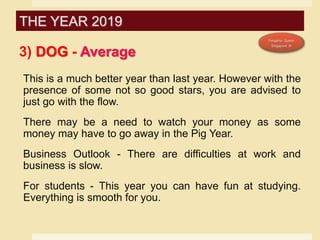3) DOG - Average
This is a much better year than last year. However with the
presence of some not so good stars, you are advised to
just go with the flow.
There may be a need to watch your money as some
money may have to go away in the Pig Year.
Business Outlook - There are difficulties at work and
business is slow.
For students - This year you can have fun at studying.
Everything is smooth for you.
THE YEAR 2019
 