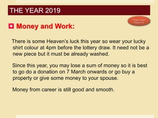  Money and Work:
There is some Heaven’s luck this year so wear your lucky
shirt colour at 4pm before the lottery draw. It need not be a
new piece but it must be already washed.
Since this year, you may lose a sum of money so it is best
to go do a donation on 7 March onwards or go buy a
property or give some money to your spouse.
Money from career is still good and smooth.
THE YEAR 2019
 