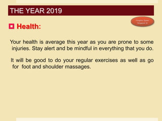  Health:
Your health is average this year as you are prone to some
injuries. Stay alert and be mindful in everything that you do.
It will be good to do your regular exercises as well as go
for foot and shoulder massages.
THE YEAR 2019
 