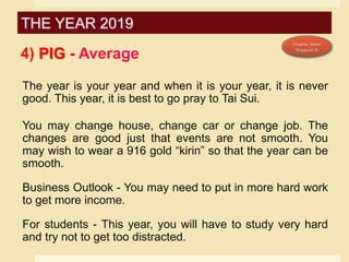 4) PIG - Average
The year is your year and when it is your year, it is never
good. This year, it is best to go pray to Tai Sui.
You may change house, change car or change job. The
changes are good just that events are not smooth. You
may wish to wear a 916 gold “kirin” so that the year can be
smooth.
Business Outlook - You may need to put in more hard work
to get more income.
For students - This year, you will have to study very hard
and try not to get too distracted.
THE YEAR 2019
 