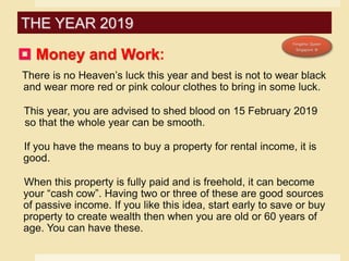  Money and Work:
There is no Heaven’s luck this year and best is not to wear black
and wear more red or pink colour clothes to bring in some luck.
This year, you are advised to shed blood on 15 February 2019
so that the whole year can be smooth.
If you have the means to buy a property for rental income, it is
good.
When this property is fully paid and is freehold, it can become
your “cash cow”. Having two or three of these are good sources
of passive income. If you like this idea, start early to save or buy
property to create wealth then when you are old or 60 years of
age. You can have these.
THE YEAR 2019
 