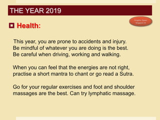 Health:
This year, you are prone to accidents and injury.
Be mindful of whatever you are doing is the best.
Be careful when driving, working and walking.
When you can feel that the energies are not right,
practise a short mantra to chant or go read a Sutra.
Go for your regular exercises and foot and shoulder
massages are the best. Can try lymphatic massage.
THE YEAR 2019
 