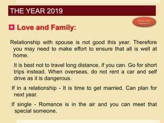 Love and Family:
Relationship with spouse is not good this year. Therefore
you may need to make effort to ensure that all is well at
home.
It is best not to travel long distance, if you can. Go for short
trips instead. When overseas, do not rent a car and self
drive as it is dangerous.
If in a relationship - It is time to get married. Can plan for
next year.
If single - Romance is in the air and you can meet that
special someone.
THE YEAR 2019
 