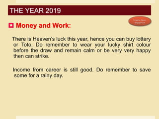  Money and Work:
There is Heaven’s luck this year, hence you can buy lottery
or Toto. Do remember to wear your lucky shirt colour
before the draw and remain calm or be very very happy
then can strike.
Income from career is still good. Do remember to save
some for a rainy day.
THE YEAR 2019
 