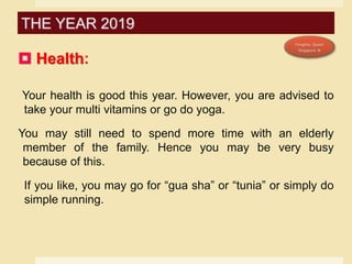 Health:
Your health is good this year. However, you are advised to
take your multi vitamins or go do yoga.
You may still need to spend more time with an elderly
member of the family. Hence you may be very busy
because of this.
If you like, you may go for “gua sha” or “tunia” or simply do
simple running.
THE YEAR 2019
 