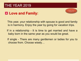  Love and Family:
This year, your relationship with spouse is good and family
is in harmony. Enjoy the year by going for vacation trips.
If in a relationship - It is time to get married and have a
baby born in the same year as you would be great.
If single - There are many gentlemen or ladies for you to
choose from. Choose wisely…
THE YEAR 2019
 