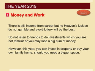  Money and Work:
There is still income from career but no Heaven’s luck so
do not gamble and avoid lottery will be the best.
Do not listen to friends to do investments which you are
not familiar or you may lose a big sum of money.
However, this year, you can invest in property or buy your
own family home, should you need a bigger space.
THE YEAR 2019
 