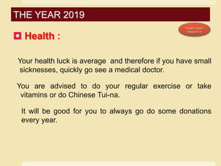  Health :
Your health luck is average and therefore if you have small
sicknesses, quickly go see a medical doctor.
You are advised to do your regular exercise or take
vitamins or do Chinese Tui-na.
It will be good for you to always go do some donations
every year.
THE YEAR 2019
 