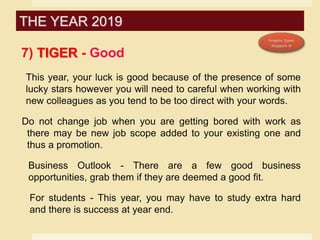 7) TIGER - Good
This year, your luck is good because of the presence of some
lucky stars however you will need to careful when working with
new colleagues as you tend to be too direct with your words.
Do not change job when you are getting bored with work as
there may be new job scope added to your existing one and
thus a promotion.
Business Outlook - There are a few good business
opportunities, grab them if they are deemed a good fit.
For students - This year, you may have to study extra hard
and there is success at year end.
THE YEAR 2019
 