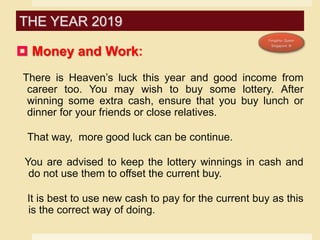  Money and Work:
There is Heaven’s luck this year and good income from
career too. You may wish to buy some lottery. After
winning some extra cash, ensure that you buy lunch or
dinner for your friends or close relatives.
That way, more good luck can be continue.
You are advised to keep the lottery winnings in cash and
do not use them to offset the current buy.
It is best to use new cash to pay for the current buy as this
is the correct way of doing.
THE YEAR 2019
 