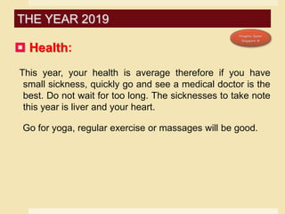  Health:
This year, your health is average therefore if you have
small sickness, quickly go and see a medical doctor is the
best. Do not wait for too long. The sicknesses to take note
this year is liver and your heart.
Go for yoga, regular exercise or massages will be good.
THE YEAR 2019
 