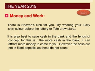  Money and Work:
There is Heaven’s luck for you. Try wearing your lucky
shirt colour before the lottery or Toto draw starts.
It is also best to save cash in the bank and the fengshui
concept for this is : the more cash in the bank, it can
attract more money to come to you. However the cash are
not in fixed deposits as these do not count.
THE YEAR 2019
 