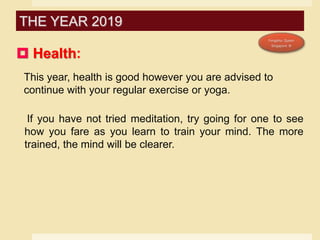  Health:
This year, health is good however you are advised to
continue with your regular exercise or yoga.
If you have not tried meditation, try going for one to see
how you fare as you learn to train your mind. The more
trained, the mind will be clearer.
THE YEAR 2019
 