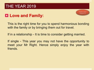  Love and Family:
This is the right time for you to spend harmonious bonding
with the family or by bringing them out for travel.
If in a relationship - It is time to consider getting married.
If single - This year you may not have the opportunity to
meet your Mr Right. Hence simply enjoy the year with
friends.
THE YEAR 2019
 
